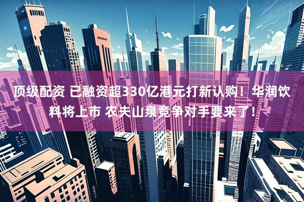 顶级配资 已融资超330亿港元打新认购！华润饮料将上市 农夫山泉竞争对手要来了！