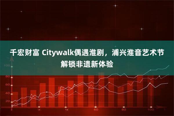 千宏财富 Citywalk偶遇淮剧，浦兴淮音艺术节解锁非遗新体验