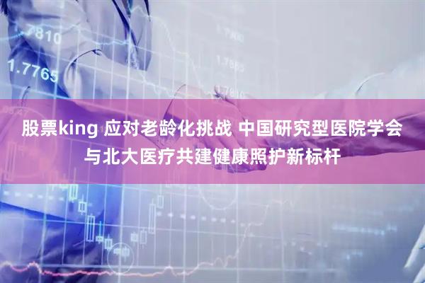 股票king 应对老龄化挑战 中国研究型医院学会与北大医疗共建健康照护新标杆