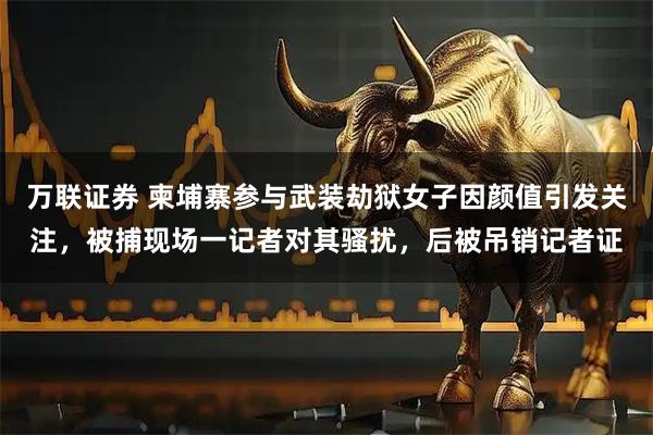 万联证券 柬埔寨参与武装劫狱女子因颜值引发关注，被捕现场一记者对其骚扰，后被吊销记者证