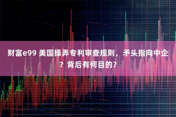 财富e99 美国操弄专利审查规则，矛头指向中企？背后有何目的？