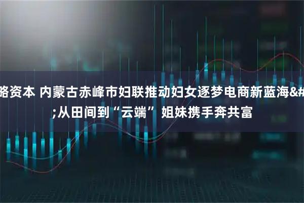 策略资本 内蒙古赤峰市妇联推动妇女逐梦电商新蓝海&#32;从田间到“云端”&#32;姐妹携手奔共富