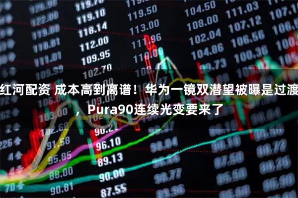 红河配资 成本高到离谱！华为一镜双潜望被曝是过渡，Pura90连续光变要来了