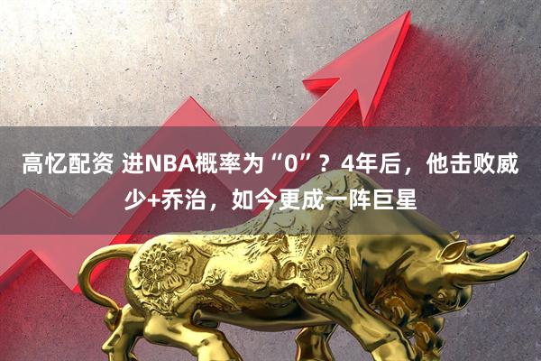 高忆配资 进NBA概率为“0”？4年后，他击败威少+乔治，如今更成一阵巨星