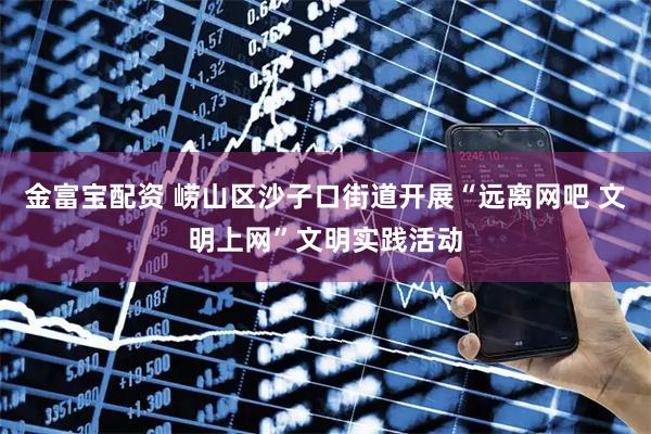 金富宝配资 崂山区沙子口街道开展“远离网吧 文明上网”文明实践活动