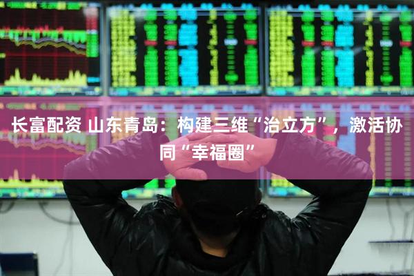 长富配资 山东青岛：构建三维“治立方”，激活协同“幸福圈”