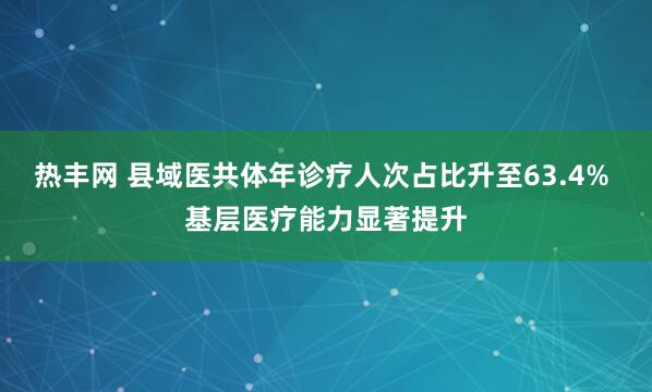 热丰网 县域医共体年诊疗人次占比升至63.4% 基层医疗能力显著提升