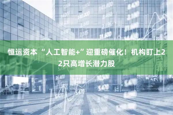 恒运资本 “人工智能+”迎重磅催化！机构盯上22只高增长潜力股