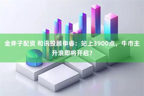 金斧子配资 和讯投顾申睿：站上3900点，牛市主升浪即将开启？