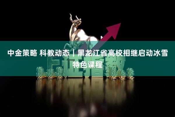 中金策略 科教动态｜黑龙江省高校相继启动冰雪特色课程