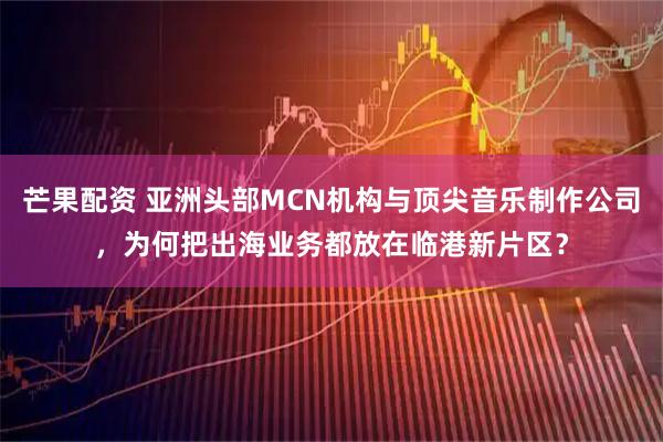 芒果配资 亚洲头部MCN机构与顶尖音乐制作公司，为何把出海业务都放在临港新片区？