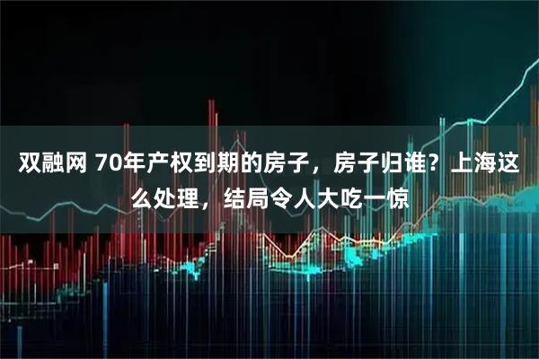 双融网 70年产权到期的房子，房子归谁？上海这么处理，结局令人大吃一惊
