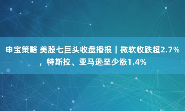 申宝策略 美股七巨头收盘播报｜微软收跌超2.7%，特斯拉、亚马逊至少涨1.4%