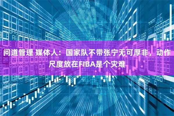 问道管理 媒体人：国家队不带张宁无可厚非，动作尺度放在FIBA是个灾难