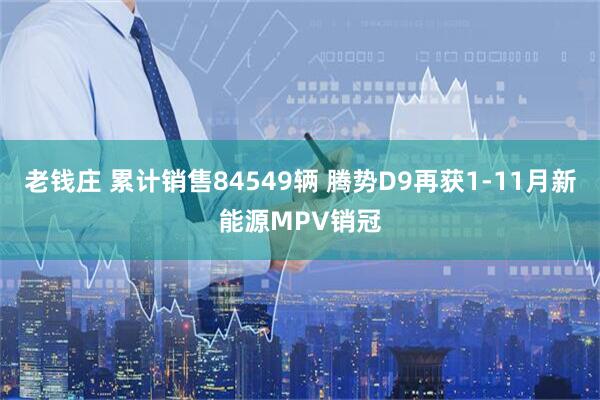 老钱庄 累计销售84549辆 腾势D9再获1-11月新能源MPV销冠