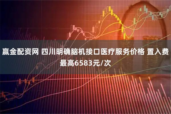 赢金配资网 四川明确脑机接口医疗服务价格 置入费最高6583元/次