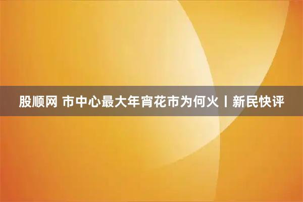 股顺网 市中心最大年宵花市为何火丨新民快评