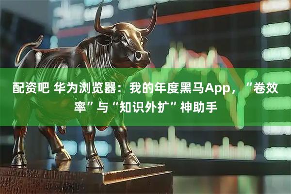 配资吧 华为浏览器：我的年度黑马App，“卷效率”与“知识外扩”神助手