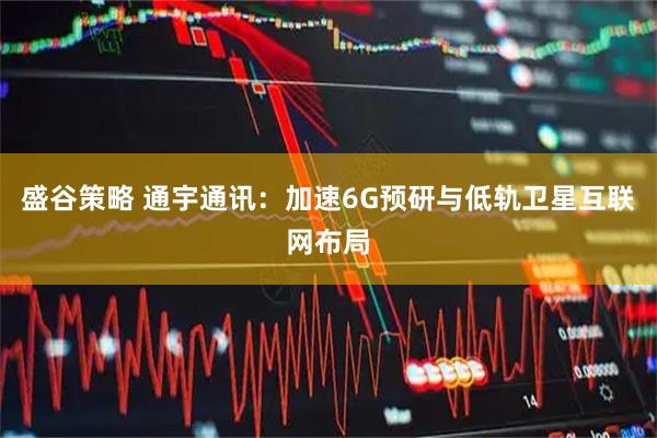 盛谷策略 通宇通讯：加速6G预研与低轨卫星互联网布局