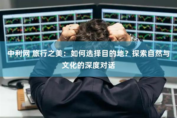 中利网 旅行之美：如何选择目的地？探索自然与文化的深度对话