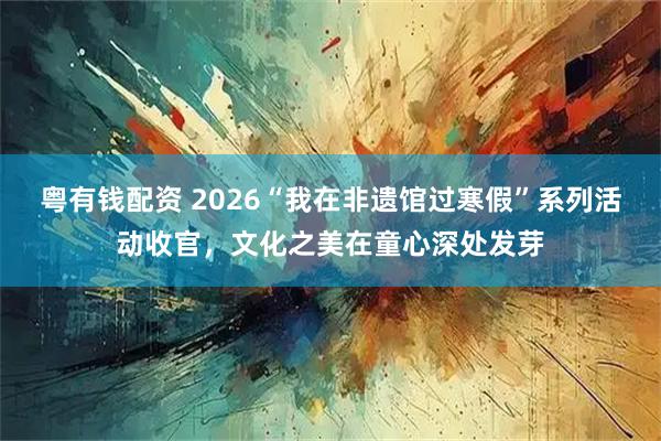 粤有钱配资 2026“我在非遗馆过寒假”系列活动收官，文化之美在童心深处发芽