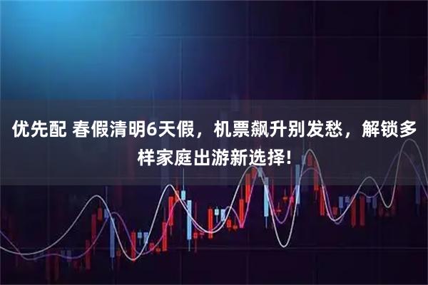 优先配 春假清明6天假，机票飙升别发愁，解锁多样家庭出游新选择!