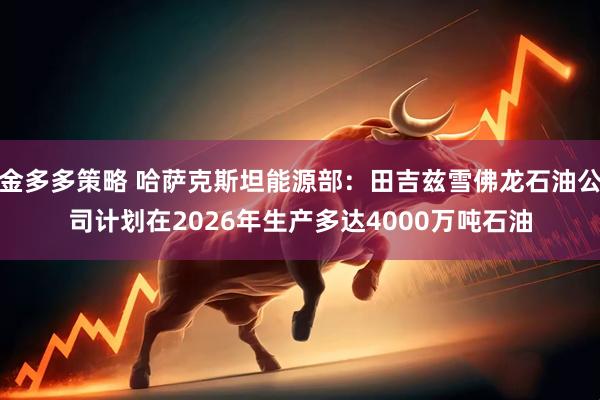 金多多策略 哈萨克斯坦能源部：田吉兹雪佛龙石油公司计划在2026年生产多达4000万吨石油