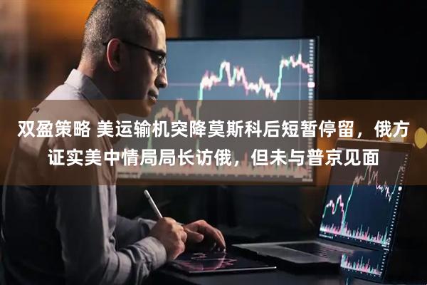 双盈策略 美运输机突降莫斯科后短暂停留，俄方证实美中情局局长访俄，但未与普京见面